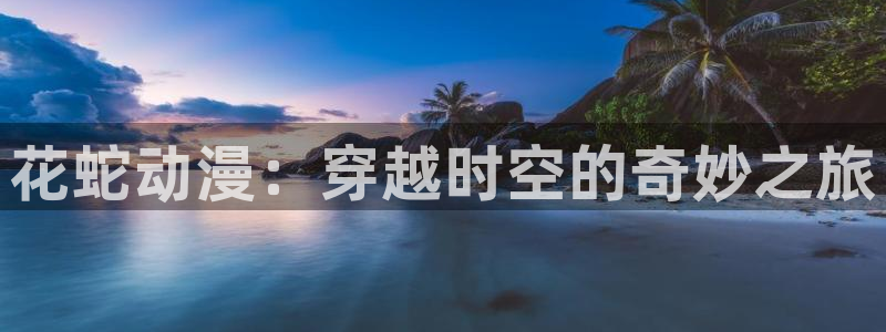 动漫h在线看:花蛇动漫:穿越时空的奇妙之旅